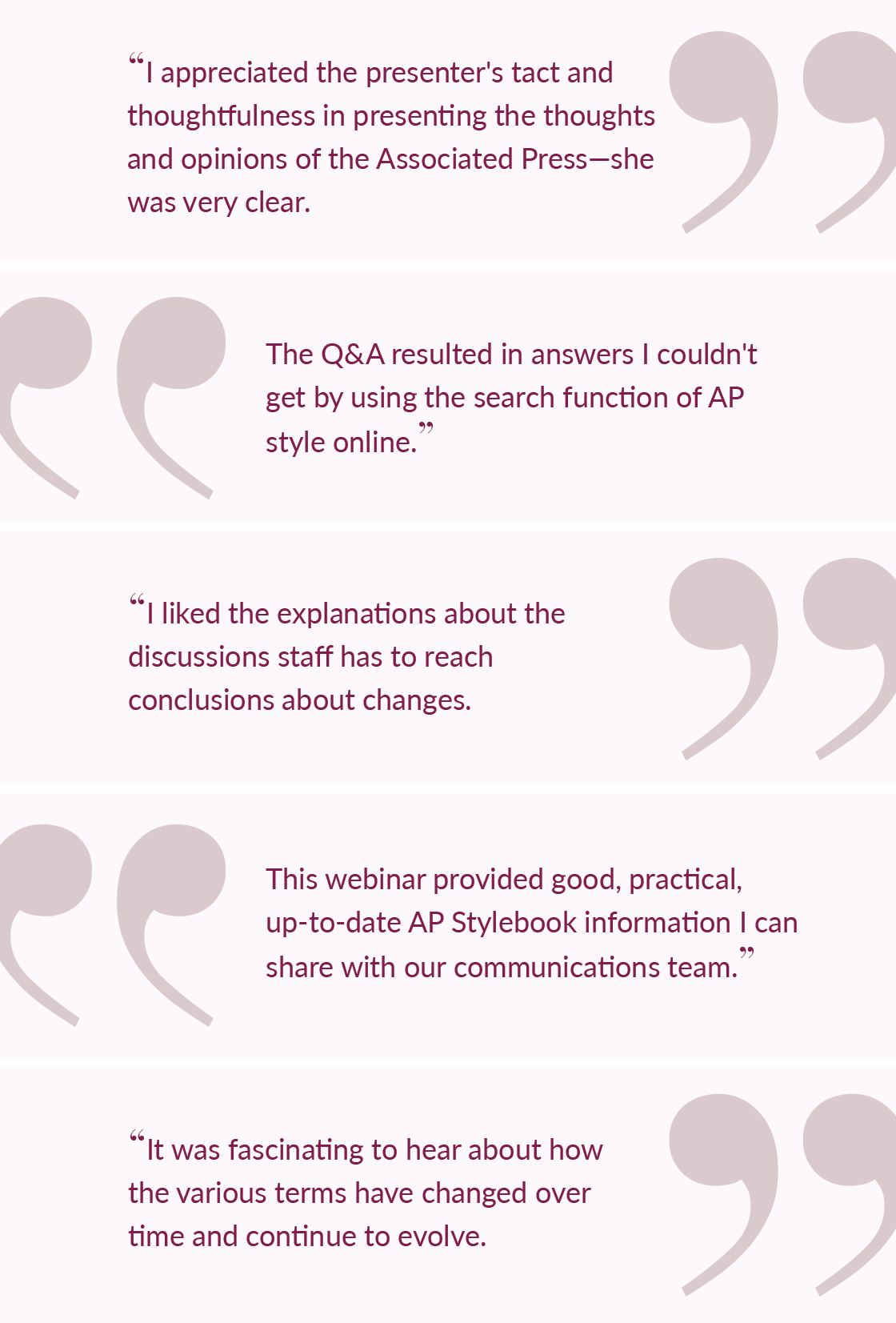 I appreciated the presenter's tact and thoughtfulness in presenting the thoughts and opinions of the Associated Press—she was very clear. | The Q&A resulted in answers I couldn't get by using the search function of AP style online. | I liked the explanations about the discussions staff has to reach conclusions about changes. | This webinar provided good, practical, up-to-date AP Stylebook information I can share with our communications team. | It was fascinating to hear about how the various terms have changed over time and continue to evolve.