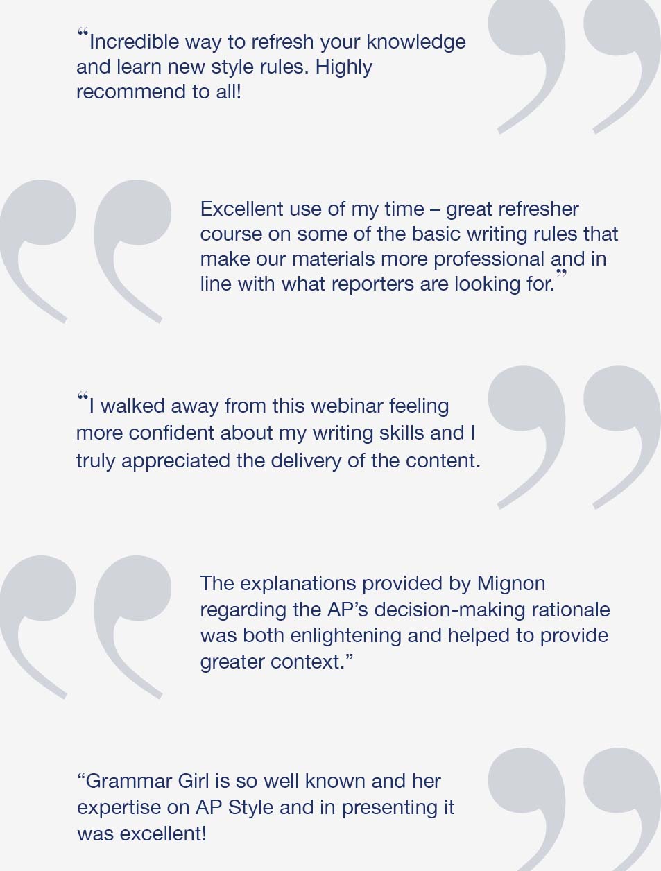 Incredible way to refresh your knowledge and learn new style rules. Highly recommend to all! | Excellent use of my time - great refresher course on some of the basic writing rules that make our materials more professional and in line with what reporters are looking for. | I walked away from this webinar feeling more confident about my writing skills and I truly appreciated the delivery of the content. | The explanations provided by Mignon regarding the decision-making rationale of the AP was both enlightening and helped to provide greater context. | Grammar Girl is so well known and her expertise on AP Style and in presenting it was excellent!