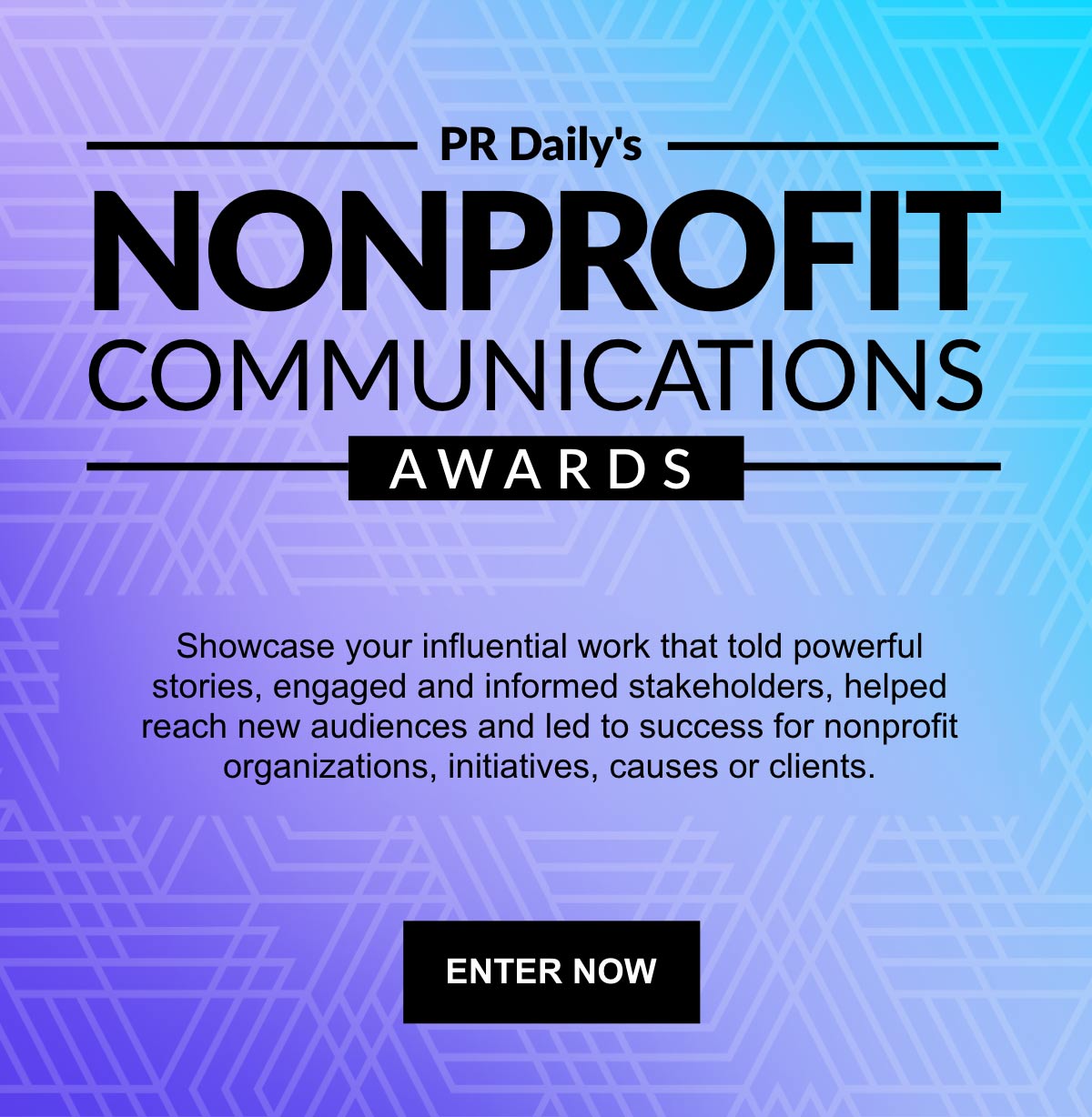 PR Daily's Nonprofit Communications Awards | Showcase your influential work that told powerful stories, engaged and informed stakeholders, helped reach new audiences and led to success for nonprofit organizations, initiatives, causes or clients. | Enter Now