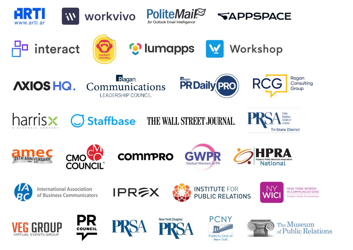 ARTI, Workvivo, PoliteMail, Appspace, Interact, ContactMonkey, Lumapps, Workshop, Axios HQ, Ragan Communications Leadership Council, Ragan PR Daily Pro, Ragan Consulting Group, HarrisX, Staffbase, The Wall Street Journal, PRSA Tri-State, AMEC, CMO Council, Commpro, GWPR, HPRA National, IABC, IPREX, Institute for Public Relations, NY WICI, VEG Group, PR Council, PRSA, PRSA New York Chapter, PCNY, The Museum of Public Relations