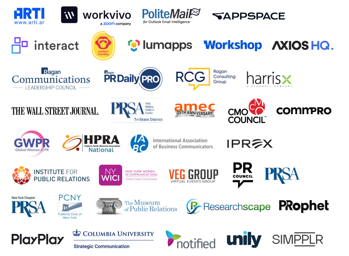 ARTI, Workvivo, PoliteMail, Appspace, Interact, ContactMonkey, Lumapps, Workshop, Axios HQ, Ragan Communications Leadership Council, Ragan PR Daily Pro, Ragan Consulting Group, HarrisX, The Wall Street Journal, PRSA Tri-State, AMEC, CMO Council, Commpro, GWPR, HPRA National, IABC, IPREX, Institute for Public Relations, NY WICI, VEG Group, PR Council, PRSA, PRSA New York Chapter, PCNY, The Museum of Public Relations, Researchscape, PRophet, PlayPlay, Columbia University Strategic Communication, Notified, unily, Simpplr