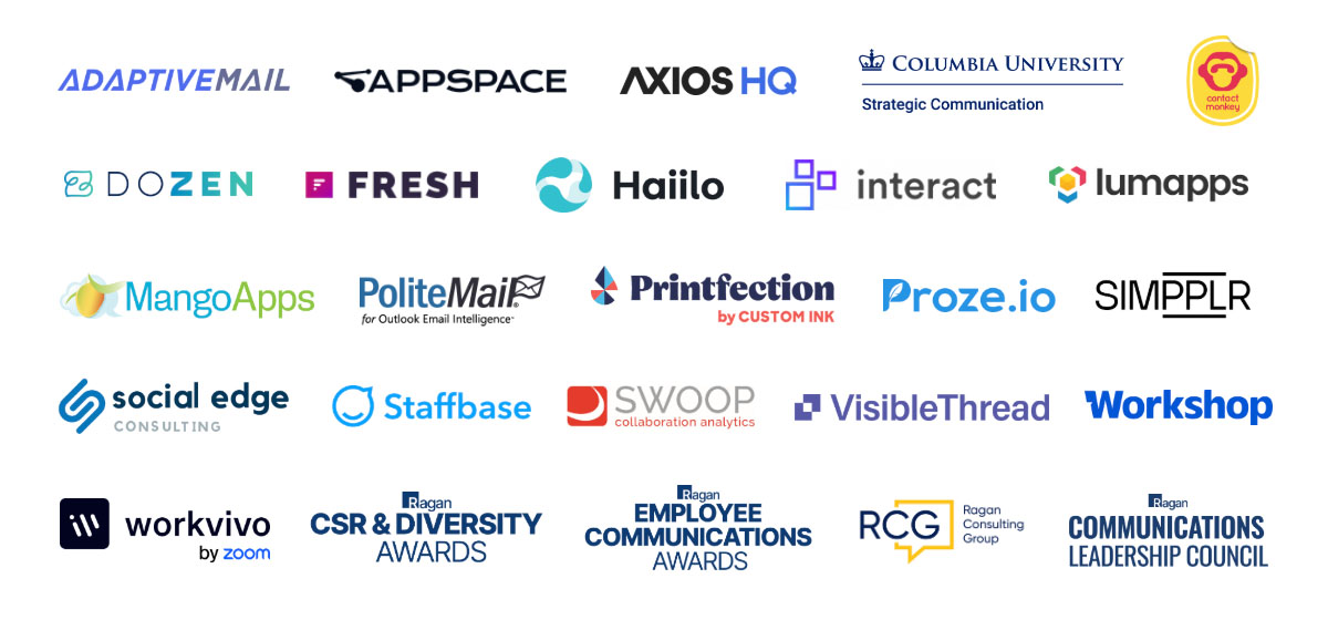 AdaptiveMail, Appspace, Axios HQ, Columbia University, ContactMonkey, DoZen, Fresh, Haiilo, Interact, Lumapps, MangoApps, PoliteMail, Printfection, Proze.io, Simpplr, Social Edge, Staffbase, Swoop, Visible Thread, Workshop, Workvivo, CSR & Diversity Awards, Employee Communications Awards, Ragan Consulting Group, Ragan Communications Leadership Council