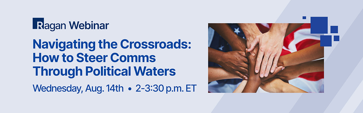 Ragan Webinar | Navigating the Crossroads: How to Steer Comms Through Political Waters | Wednesday, Aug. 14th • 2-3:30 pm ET