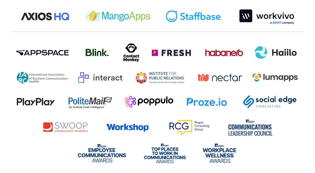 Axios HQ, MangoApps, Staffbase, Workvivo, Appspace, Blink, Contact Monkey, Fresh, Habanero, Haiilo, IABC, Interact, Institute for Public Relations, Nectar, Lumapps, PlayPlay, PoliteMail, Poppulo, Proze.io, Social Edge, Swoop, Workshop, Ragan Consulting Group, Ragan Communications Leadership Council, Employee Communications Awards, Top Places to Work in Communications Awards, Workplace Wellness Awards