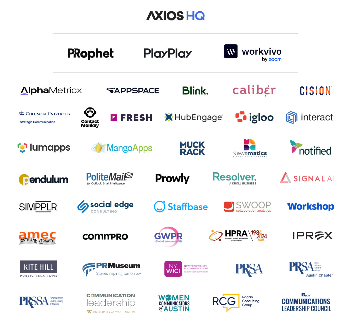 Axios HQ, PRophet, PlayPlay, Workvivo, AlphaMetricx, Appspace, Blink, Group Caliber, Cision, Columbia University, ContactMonkey, Fresh, HubEngage, Igloo, Interact, Lumapps, MangoApps, Muck Rack, Newsmatics, Notified, Pendulum, PoliteMail, Prowly, Resolver, Signal AI, Simpplr, Social Edge, Staffbase, Swoop, Workshop, AMEC, Commpro, GWPR, HPRA, IPREX, Kite Hill Public Relations, PR Museum, NY WICI, PRSA, PRSA Austin Chapter, PRSSA, University of Washington, Women Communicators of Austin, Ragan Consulting Group, Ragan Communications Leadership Council