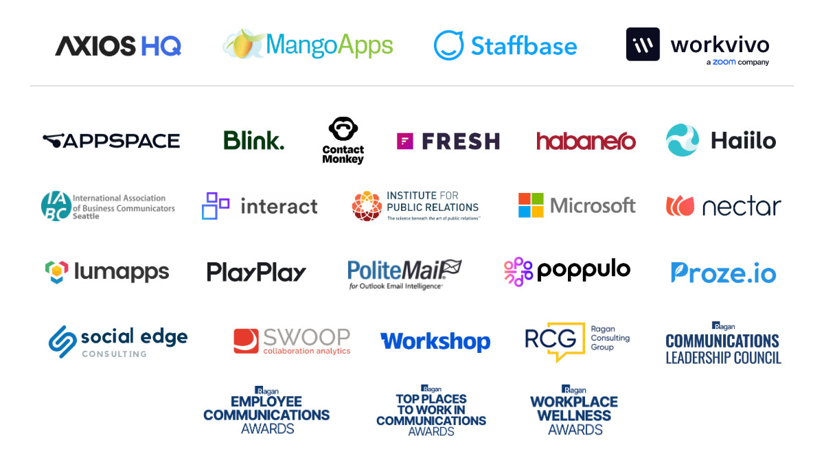 Axios HQ, MangoApps, Staffbase, Workvivo, Appspace, Blink, Contact Monkey, Fresh, Habanero, Haiilo, IABC, Interact, Institute for Public Relations, Microsoft, Nectar, Lumapps, PlayPlay, PoliteMail, Poppulo, Proze.io, Social Edge, Swoop, Workshop, Ragan Consulting Group, Ragan Communications Leadership Council, Employee Communications Awards, Top Places to Work in Communications Awards, Workplace Wellness Awards