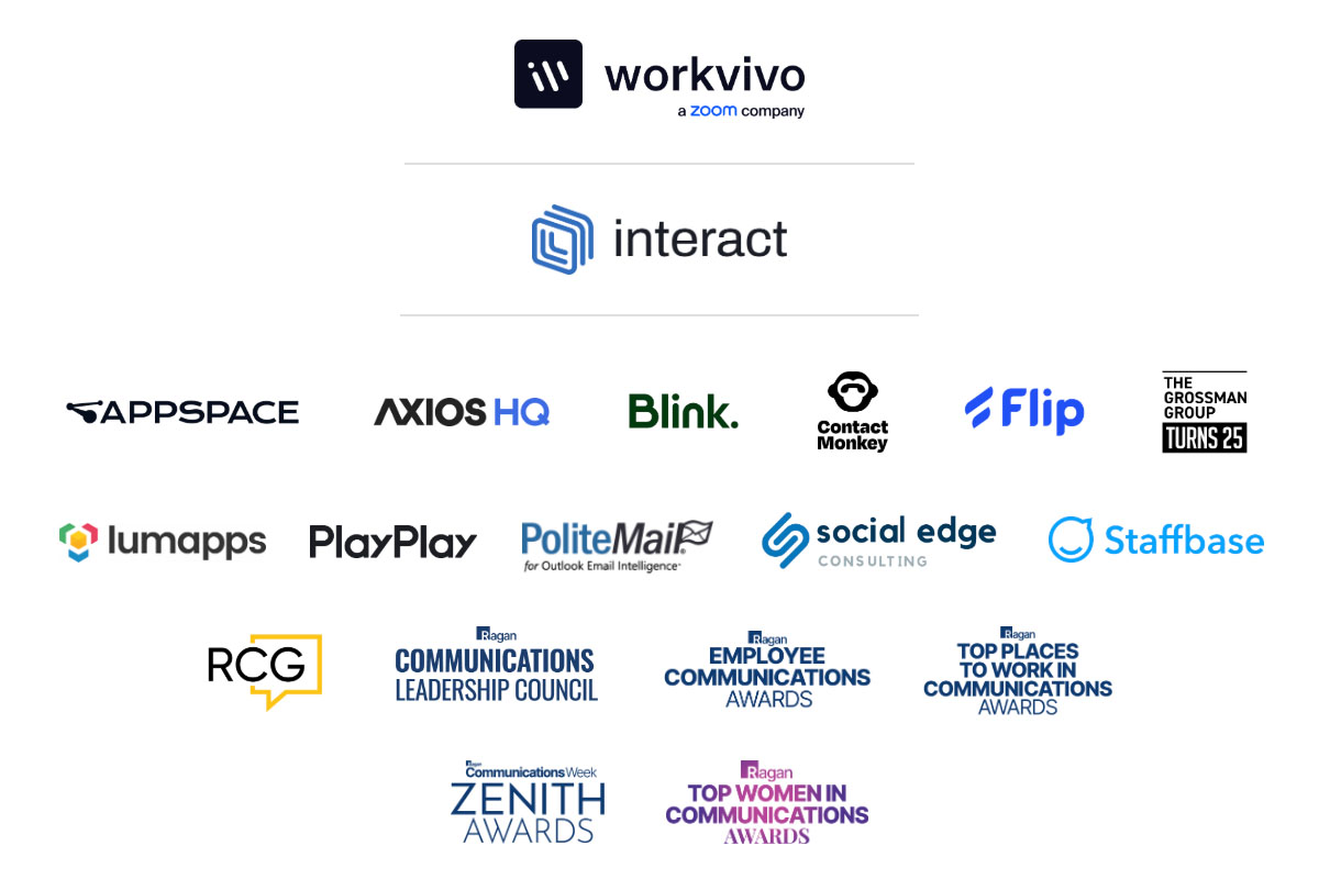 Workvivo, Interact, Appspace, Axios HQ, Blink, Contact Monkey, Flip, The Grossman Group, Lumapps, PlayPlay, PoliteMail, Social Edge, Staffbase, Ragan Consulting Group, Ragan Communications Leadership Council, Employee Communications Awards, Top Places to Work in Communications Awards, Zenith Awards, Top Women in Communicatons Awards